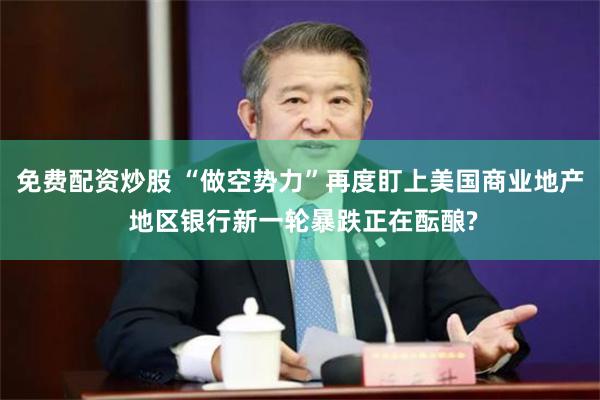 免费配资炒股 “做空势力”再度盯上美国商业地产 地区银行新一轮暴跌正在酝酿?