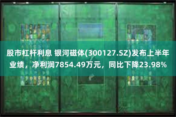 股市杠杆利息 银河磁体(300127.SZ)发布上半年业绩，净利润7854.49万元，同比下降23.98%