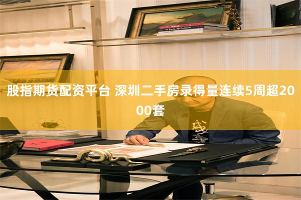 股指期货配资平台 深圳二手房录得量连续5周超2000套