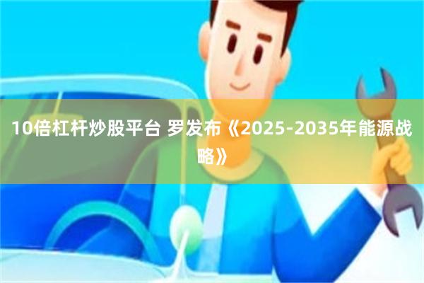 10倍杠杆炒股平台 罗发布《2025-2035年能源战略》