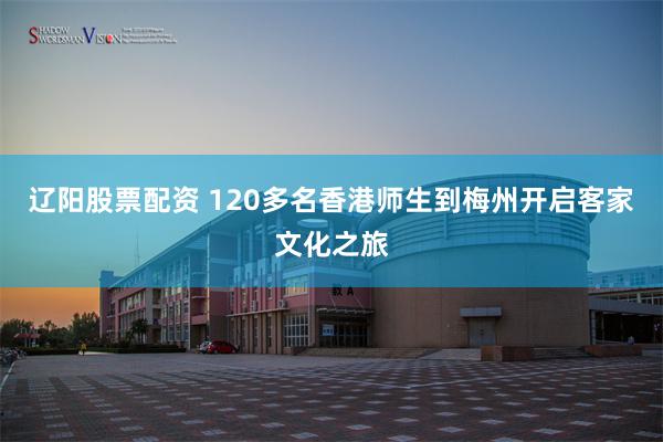 辽阳股票配资 120多名香港师生到梅州开启客家文化之旅