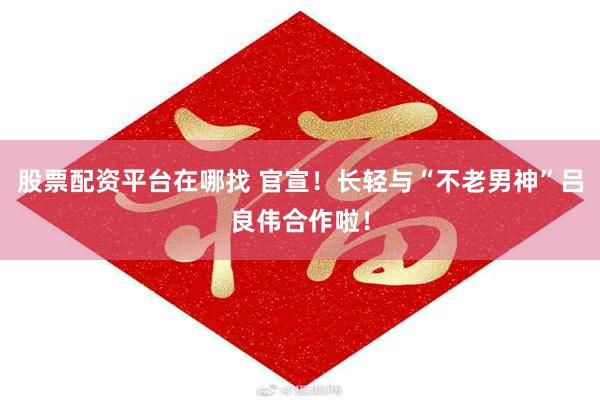 股票配资平台在哪找 官宣！长轻与“不老男神”吕良伟合作啦！
