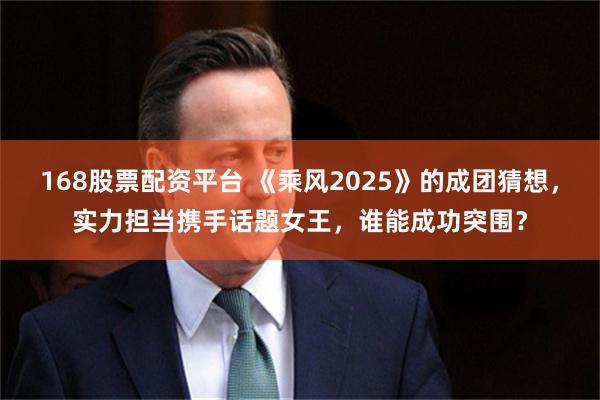 168股票配资平台 《乘风2025》的成团猜想，实力担当携手话题女王，谁能成功突围？