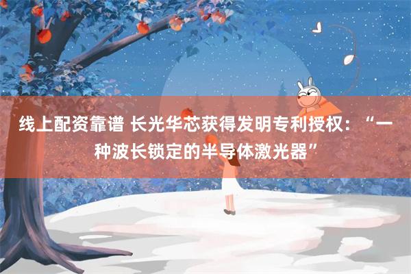 线上配资靠谱 长光华芯获得发明专利授权：“一种波长锁定的半导体激光器”