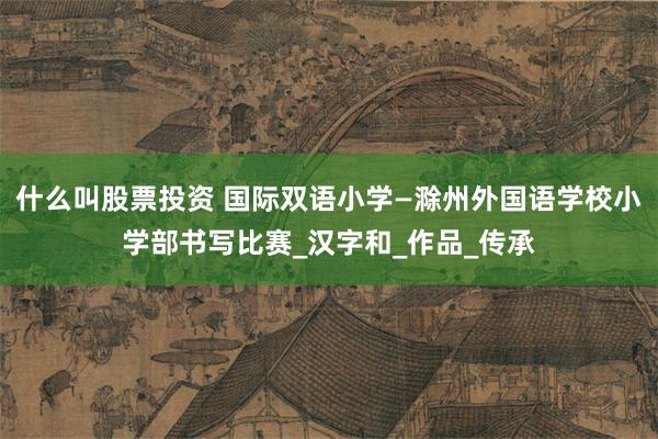 什么叫股票投资 国际双语小学—滁州外国语学校小学部书写比赛_汉字和_作品_传承
