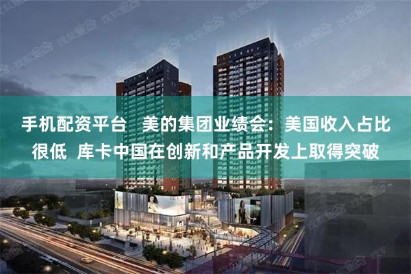 手机配资平台   美的集团业绩会：美国收入占比很低  库卡中国在创新和产品开发上取得突破