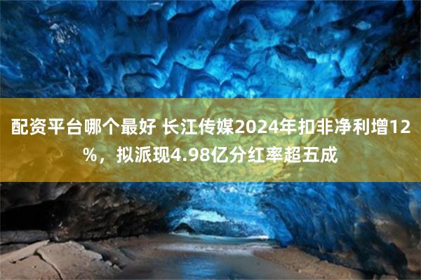 配资平台哪个最好 长江传媒2024年扣非净利增12%，拟派现4.98亿分红率超五成