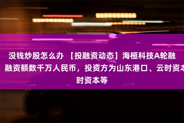 没钱炒股怎么办 【投融资动态】海桓科技A轮融资，融资额数千万人民币，投资方为山东港口、云时资本等