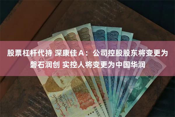 股票杠杆代持 深康佳Ａ：公司控股股东将变更为磐石润创 实控人将变更为中国华润