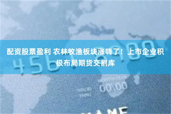 配资股票盈利 农林牧渔板块涨嗨了！上市企业积极布局期货交割库