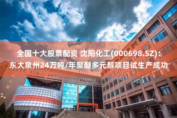 全国十大股票配资 沈阳化工(000698.SZ)：东大泉州24万吨/年聚醚多元醇项目试生产成功