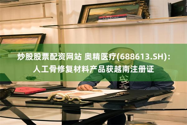 炒股股票配资网站 奥精医疗(688613.SH)：人工骨修复材料产品获越南注册证