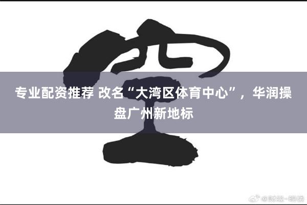 专业配资推荐 改名“大湾区体育中心”，华润操盘广州新地标