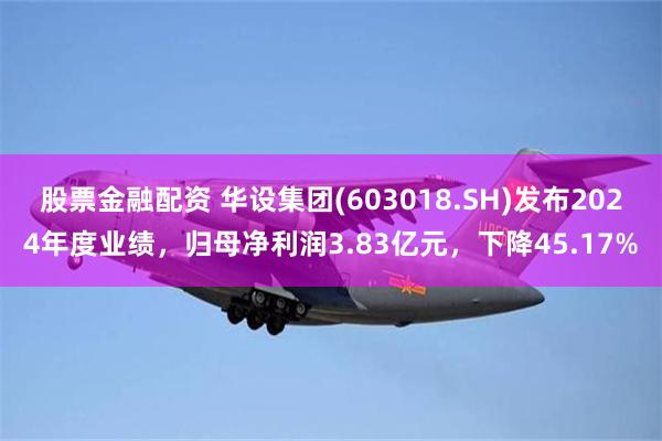 股票金融配资 华设集团(603018.SH)发布2024年度业绩，归母净利润3.83亿元，下降45.17%