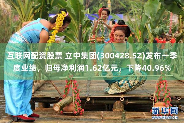 互联网配资股票 立中集团(300428.SZ)发布一季度业绩，归母净利润1.62亿元，下降40.96%