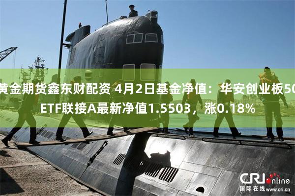 黄金期货鑫东财配资 4月2日基金净值：华安创业板50ETF联接A最新净值1.5503，涨0.18%