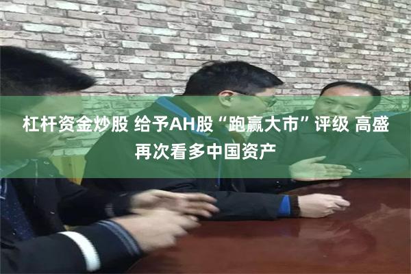 杠杆资金炒股 给予AH股“跑赢大市”评级 高盛再次看多中国资产
