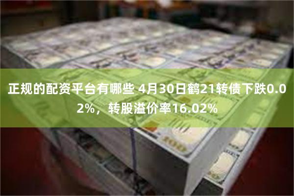 正规的配资平台有哪些 4月30日鹤21转债下跌0.02%，转股溢价率16.02%