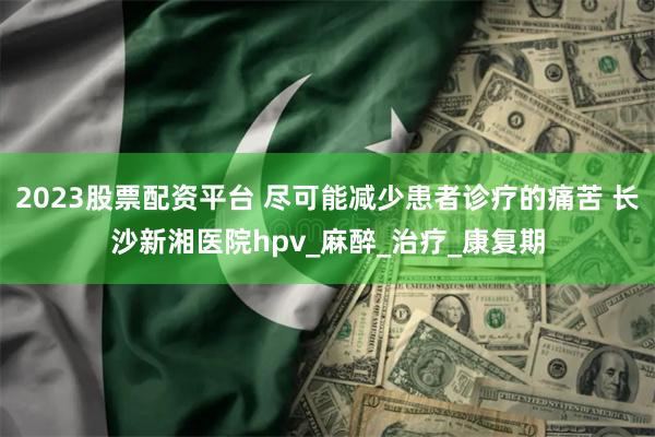 2023股票配资平台 尽可能减少患者诊疗的痛苦 长沙新湘医院hpv_麻醉_治疗_康复期