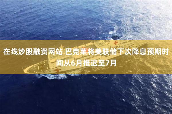 在线炒股融资网站 巴克莱将美联储下次降息预期时间从6月推迟至7月