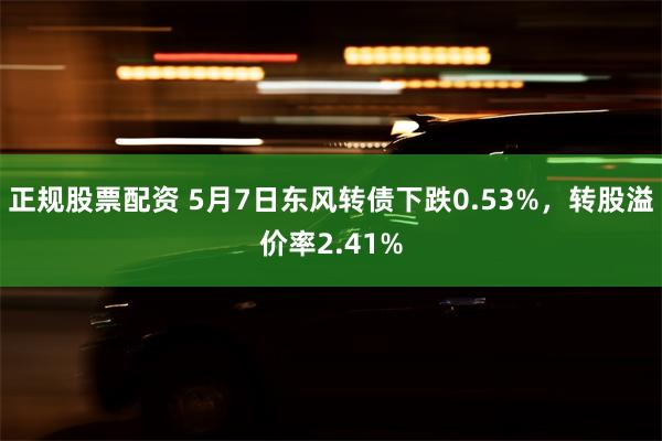 正规股票配资 5月7日东风转债下跌0.53%，转股溢价率2.41%