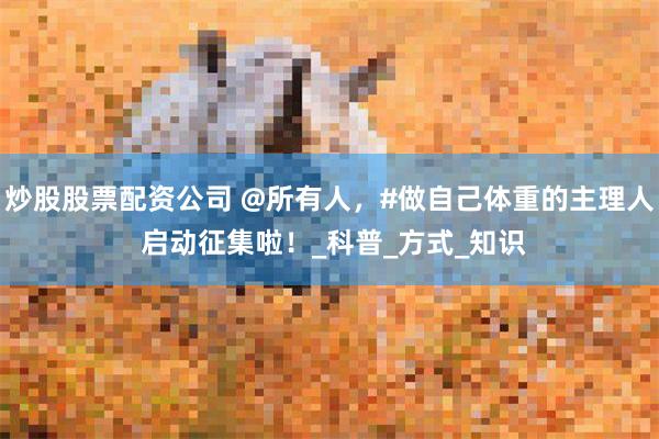 炒股股票配资公司 @所有人，#做自己体重的主理人 启动征集啦！_科普_方式_知识