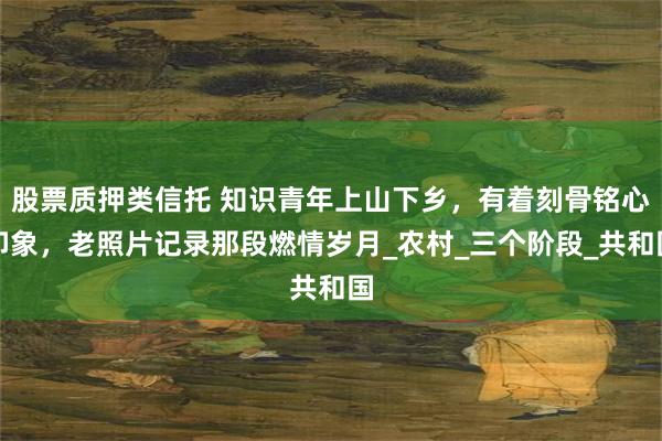 股票质押类信托 知识青年上山下乡，有着刻骨铭心印象，老照片记录那段燃情岁月_农村_三个阶段_共和国