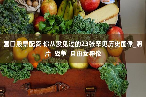 营口股票配资 你从没见过的23张罕见历史图像_照片_战争_自由女神像