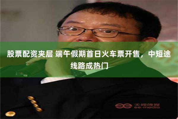 股票配资夹层 端午假期首日火车票开售，中短途线路成热门