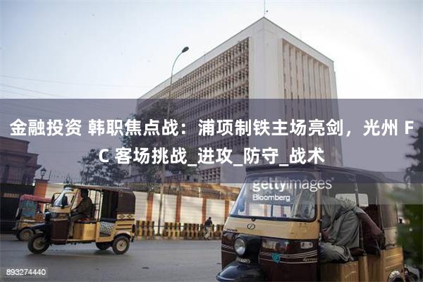 金融投资 韩职焦点战：浦项制铁主场亮剑，光州 FC 客场挑战_进攻_防守_战术