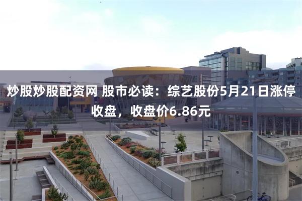 炒股炒股配资网 股市必读：综艺股份5月21日涨停收盘，收盘价6.86元