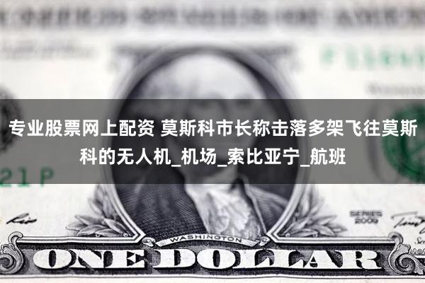 专业股票网上配资 莫斯科市长称击落多架飞往莫斯科的无人机_机场_索比亚宁_航班