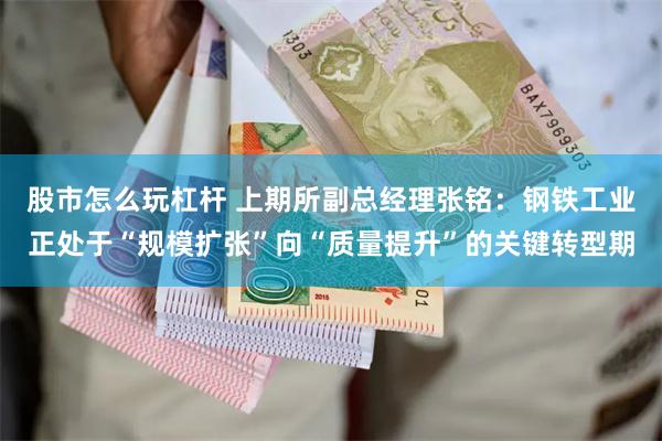 股市怎么玩杠杆 上期所副总经理张铭：钢铁工业正处于“规模扩张”向“质量提升”的关键转型期