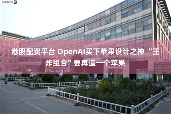港股配资平台 OpenAI买下苹果设计之神 “王炸组合”要再造一个苹果