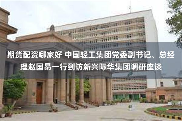 期货配资哪家好 中国轻工集团党委副书记、总经理赵国昂一行到访新兴际华集团调研座谈