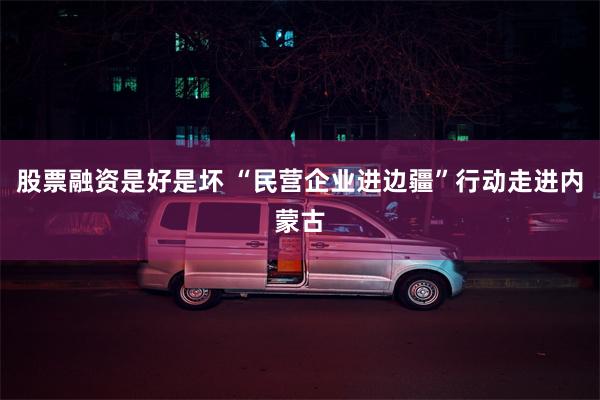 股票融资是好是坏 “民营企业进边疆”行动走进内蒙古