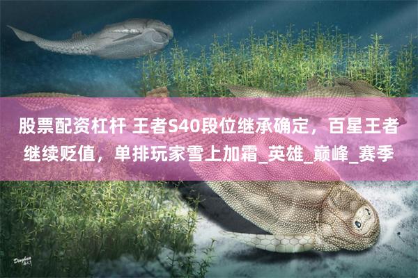 股票配资杠杆 王者S40段位继承确定，百星王者继续贬值，单排玩家雪上加霜_英雄_巅峰_赛季