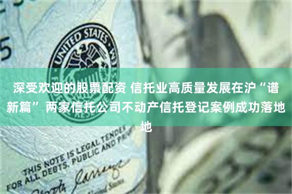 深受欢迎的股票配资 信托业高质量发展在沪“谱新篇” 两家信托公司不动产信托登记案例成功落地
