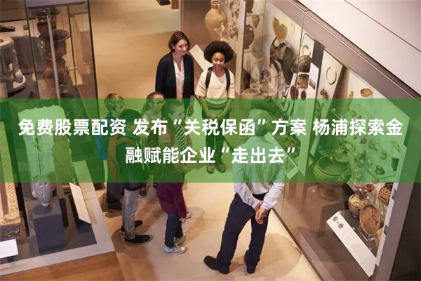 免费股票配资 发布“关税保函”方案 杨浦探索金融赋能企业“走出去”