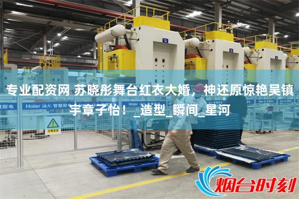 专业配资网 苏晓彤舞台红衣大婚，神还原惊艳吴镇宇章子怡！_造型_瞬间_星河