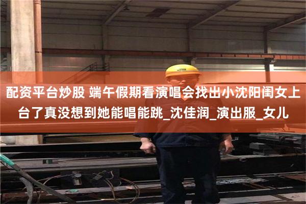 配资平台炒股 端午假期看演唱会找出小沈阳闺女上台了真没想到她能唱能跳_沈佳润_演出服_女儿