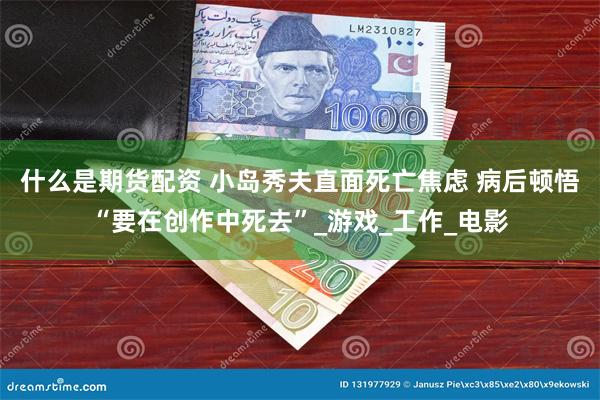 什么是期货配资 小岛秀夫直面死亡焦虑 病后顿悟“要在创作中死去”_游戏_工作_电影