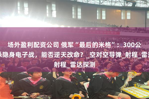 场外盈利配资公司 俄军“最后的米格”：300公里狙杀隐身电子战，能否逆天改命？_空对空导弹_射程_雷达探测
