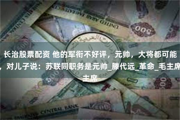 长治股票配资 他的军衔不好评，元帅，大将都可能，对儿子说：苏联同职务是元帅_滕代远_革命_毛主席