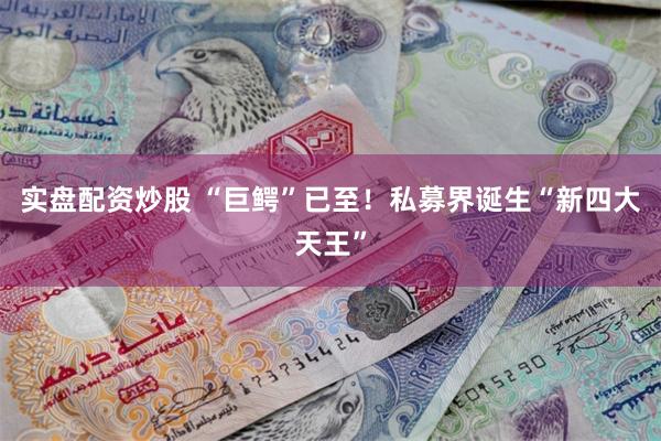 实盘配资炒股 “巨鳄”已至！私募界诞生“新四大天王”