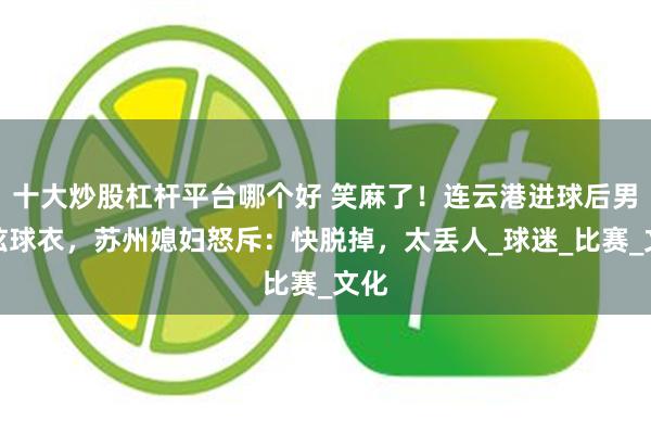 十大炒股杠杆平台哪个好 笑麻了！连云港进球后男子炫球衣，苏州媳妇怒斥：快脱掉，太丢人_球迷_比赛_文化