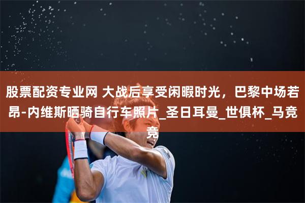 股票配资专业网 大战后享受闲暇时光，巴黎中场若昂-内维斯晒骑自行车照片_圣日耳曼_世俱杯_马竞