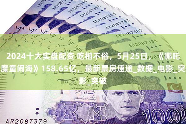 2024十大实盘配资 吃相不俗，5月25日，《哪吒之魔童闹海》158.65亿，最新票房速递_数据_电影_突破