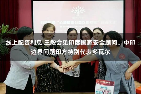 线上配资利息 王毅会见印度国家安全顾问、中印边界问题印方特别代表多瓦尔