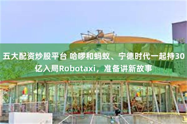 五大配资炒股平台 哈啰和蚂蚁、宁德时代一起持30亿入局Robotaxi，准备讲新故事